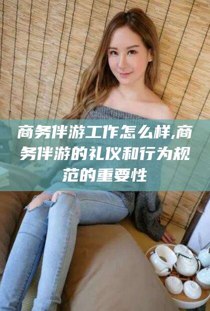 舟山商务伴游工作怎么样,商务伴游的礼仪和行为规范的重要性