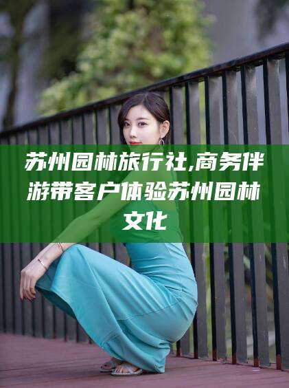 舟山苏州园林旅行社,商务伴游带客户体验苏州园林文化