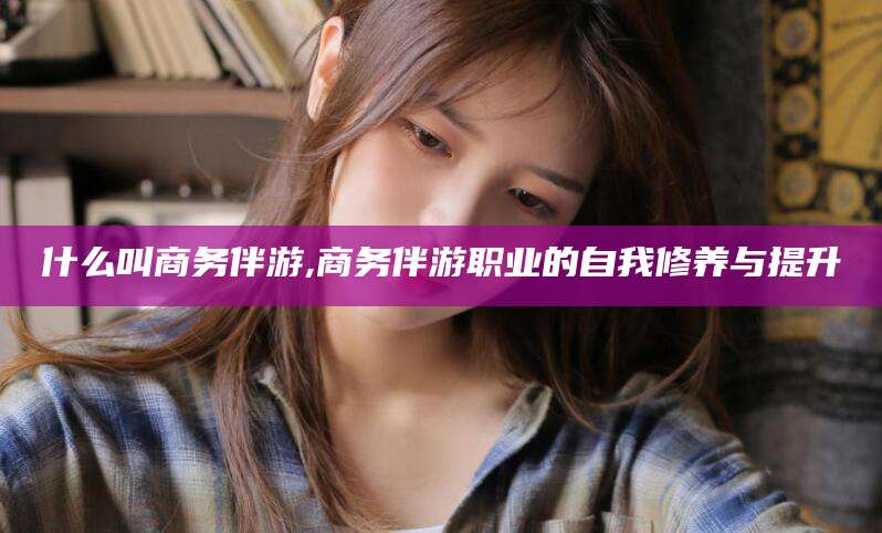 舟山什么叫商务伴游,商务伴游职业的自我修养与提升