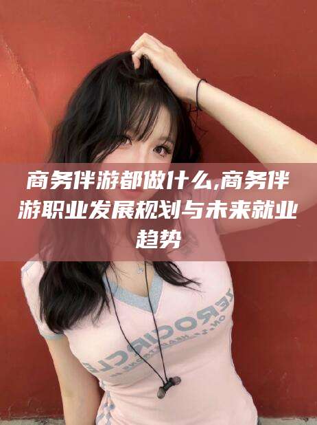 商务伴游都做什么,商务伴游职业发展规划与未来就业趋势