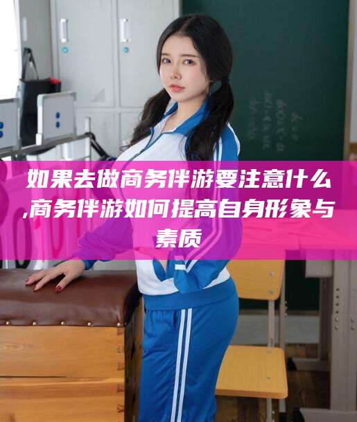 舟山如果去做商务伴游要注意什么,商务伴游如何提高自身形象与素质