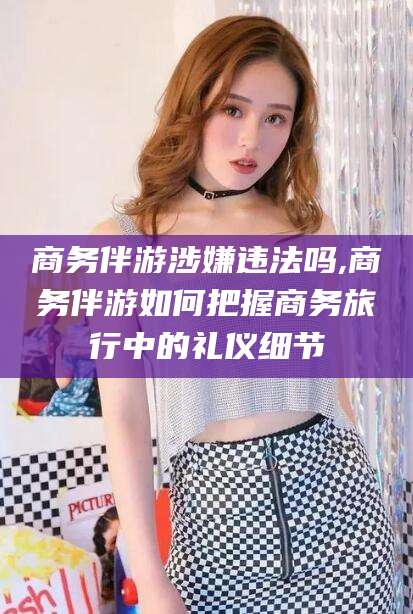 舟山商务伴游涉嫌违法吗,商务伴游如何把握商务旅行中的礼仪细节