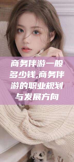 舟山商务伴游一般多少钱,商务伴游的职业规划与发展方向