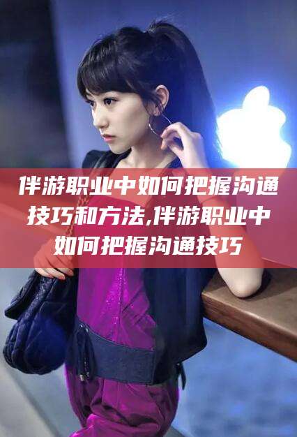 舟山伴游职业中如何把握沟通技巧和方法,伴游职业中如何把握沟通技巧