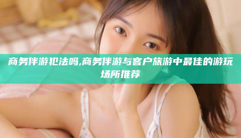 舟山商务伴游犯法吗,商务伴游与客户旅游中最佳的游玩场所推荐