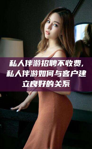舟山私人伴游招聘不收费,私人伴游如何与客户建立良好的关系