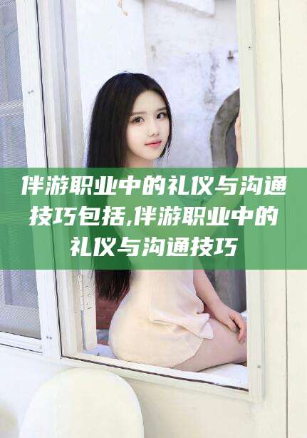 舟山伴游职业中的礼仪与沟通技巧包括,伴游职业中的礼仪与沟通技巧