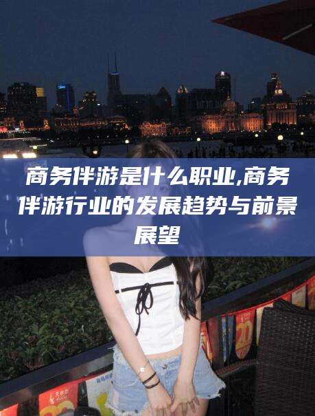 舟山商务伴游是什么职业,商务伴游行业的发展趋势与前景展望