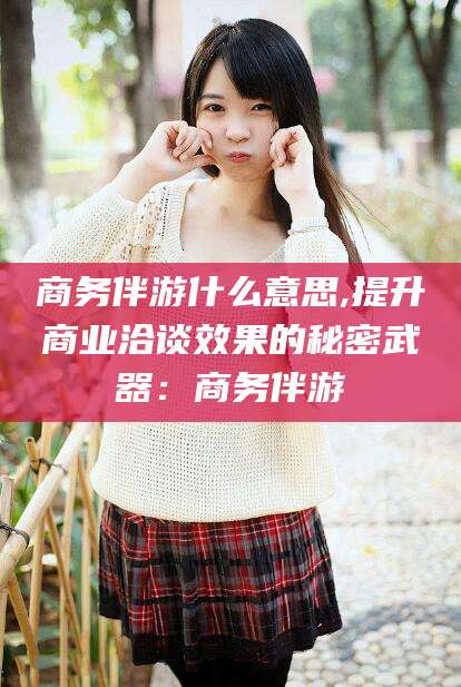 舟山商务伴游什么意思,提升商业洽谈效果的秘密武器：商务伴游