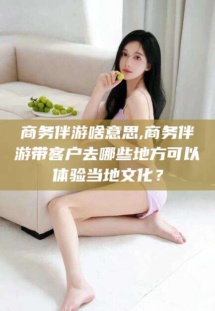 舟山商务伴游啥意思,商务伴游带客户去哪些地方可以体验当地文化？