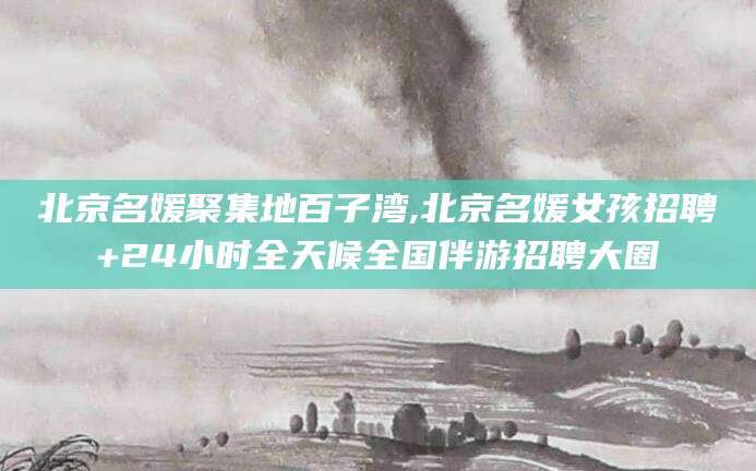 舟山北京名媛聚集地百子湾,北京名媛女孩招聘+24小时全天候全国伴游招聘大圈