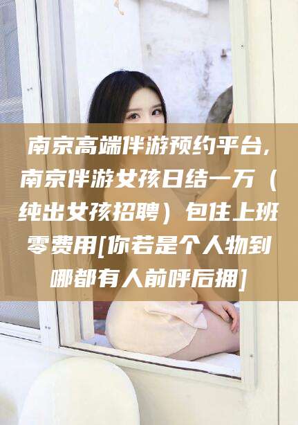 舟山南京高端伴游预约平台,南京伴游女孩日结一万（纯出女孩招聘）包住上班零费用[你若是个人物到哪都有人前呼后拥]