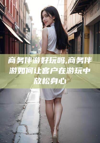 舟山商务伴游好玩吗,商务伴游如何让客户在游玩中放松身心