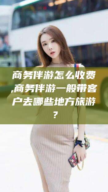 舟山商务伴游怎么收费,商务伴游一般带客户去哪些地方旅游？
