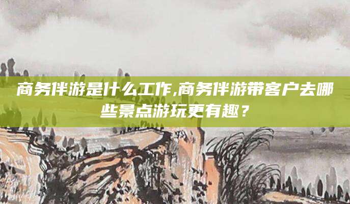 舟山商务伴游是什么工作,商务伴游带客户去哪些景点游玩更有趣？