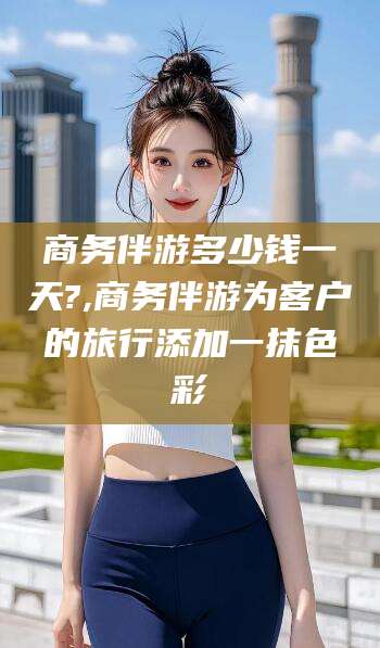 舟山商务伴游多少钱一天?,商务伴游为客户的旅行添加一抹色彩