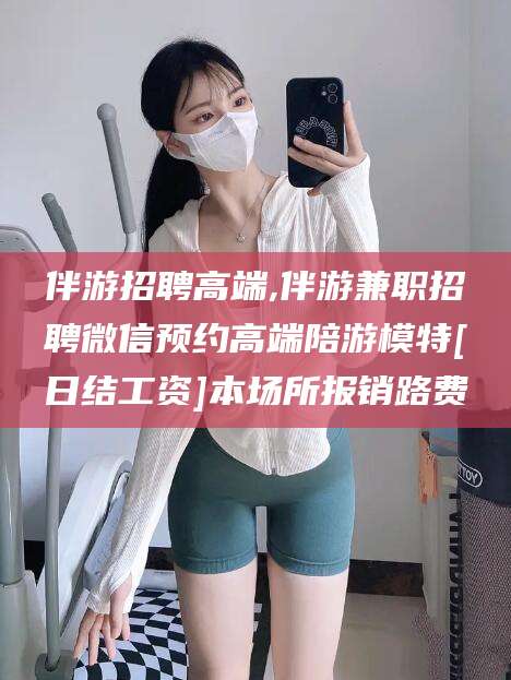 舟山伴游招聘高端,伴游兼职招聘微信预约高端陪游模特[日结工资]本场所报销路费
