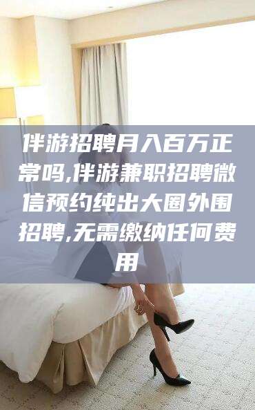 舟山伴游招聘月入百万正常吗,伴游兼职招聘微信预约纯出大圈外围招聘,无需缴纳任何费用