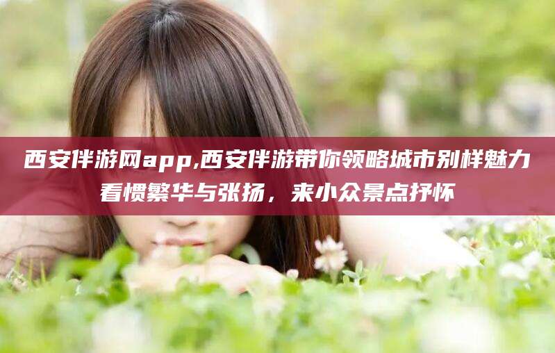 舟山西安伴游网app,西安伴游带你领略城市别样魅力看惯繁华与张扬，来小众景点抒怀