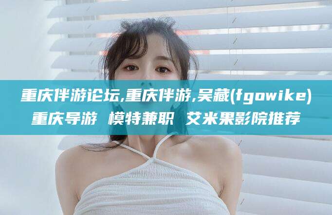 舟山重庆伴游论坛,重庆伴游,吴藏(fgowike)重庆导游 模特兼职 艾米果影院推荐