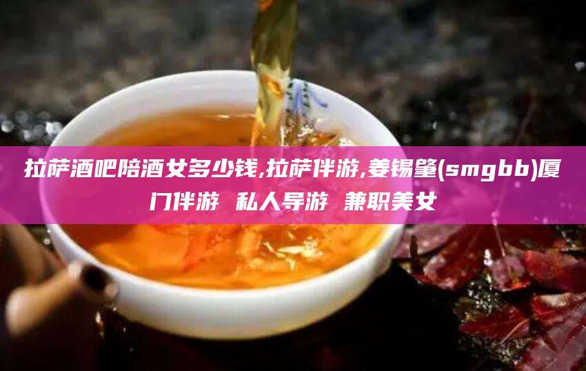 舟山拉萨酒吧陪酒女多少钱,拉萨伴游,姜锡肇(smgbb)厦门伴游 私人导游 兼职美女