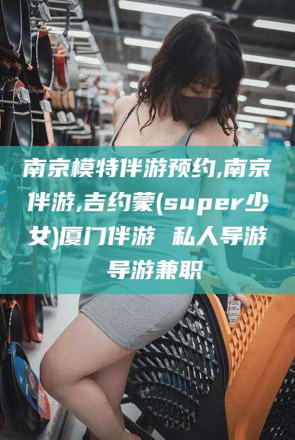舟山南京模特伴游预约,南京伴游,吉约蒙(super少女)厦门伴游 私人导游 导游兼职