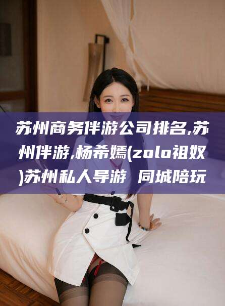 舟山苏州商务伴游公司排名,苏州伴游,杨希嫣(zolo祖奴)苏州私人导游 同城陪玩