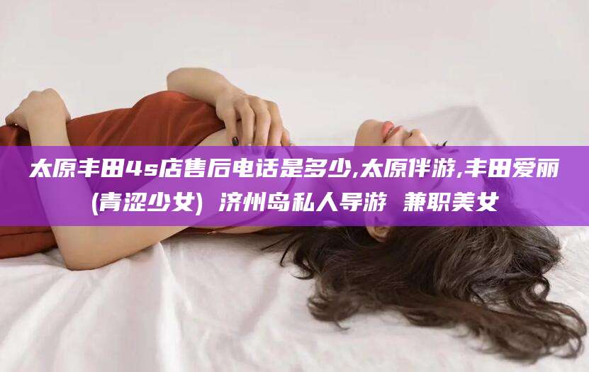 舟山太原丰田4s店售后电话是多少,太原伴游,丰田爱丽(青涩少女) 济州岛私人导游 兼职美女