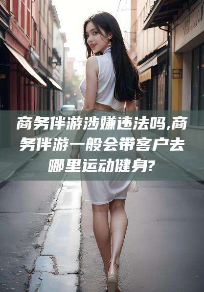舟山商务伴游涉嫌违法吗,商务伴游一般会带客户去哪里运动健身?