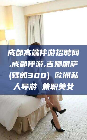 舟山成都高端伴游招聘网,成都伴游,吉娜丽萨(贱郎300) 欧洲私人导游 兼职美女