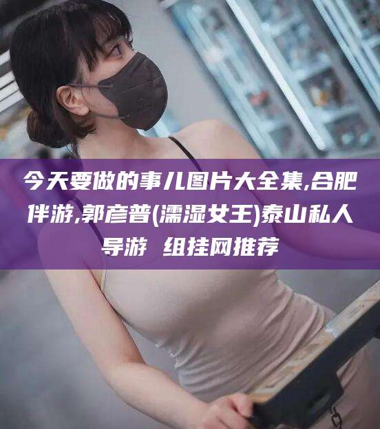 舟山今天要做的事儿图片大全集,合肥伴游,郭彦普(濡湿女王)泰山私人导游 组挂网推荐