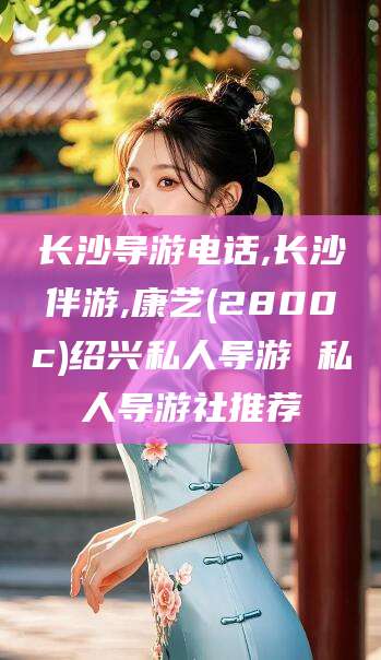 舟山长沙导游电话,长沙伴游,康艺(2800c)绍兴私人导游 私人导游社推荐