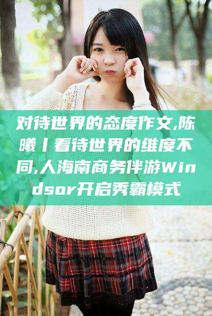 舟山对待世界的态度作文,陈曦丨看待世界的维度不同,人海南商务伴游Windsor开启秀霸模式