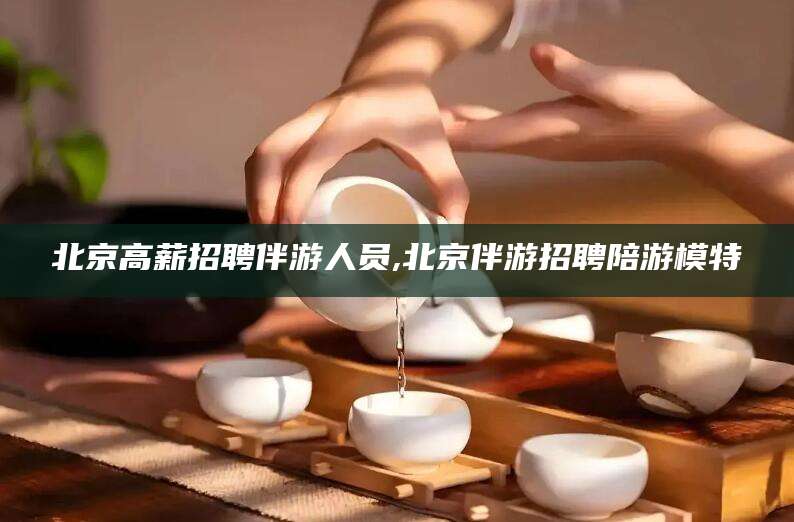 舟山北京高薪招聘伴游人员,北京伴游招聘陪游模特