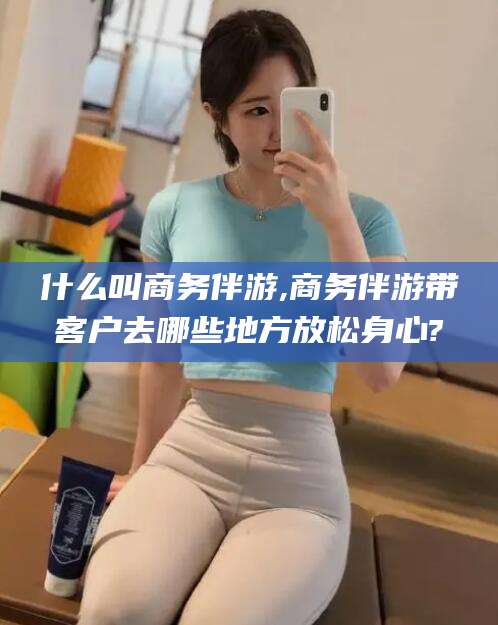 舟山什么叫商务伴游,商务伴游带客户去哪些地方放松身心?