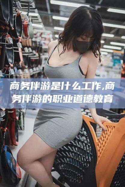 舟山商务伴游是什么工作,商务伴游的职业道德教育