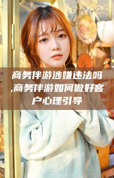 舟山商务伴游涉嫌违法吗,商务伴游如何做好客户心理引导