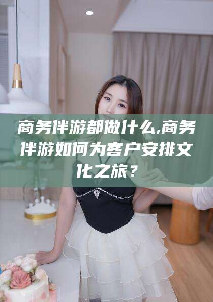舟山商务伴游都做什么,商务伴游如何为客户安排文化之旅？