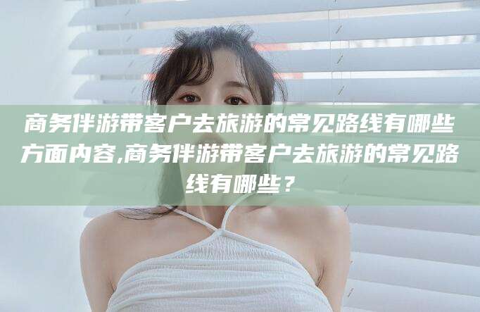 舟山商务伴游带客户去旅游的常见路线有哪些方面内容,商务伴游带客户去旅游的常见路线有哪些？