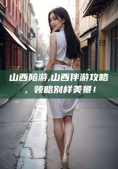 舟山山西陪游,山西伴游攻略，领略别样美景！