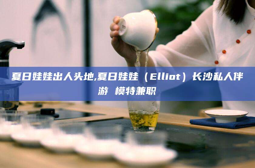 舟山夏日娃娃出人头地,夏日娃娃（Elliot）长沙私人伴游 模特兼职