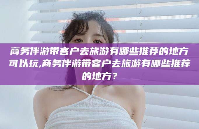 舟山商务伴游带客户去旅游有哪些推荐的地方可以玩,商务伴游带客户去旅游有哪些推荐的地方？