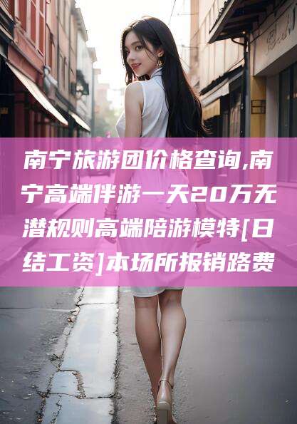 舟山南宁旅游团价格查询,南宁高端伴游一天20万无潜规则高端陪游模特[日结工资]本场所报销路费
