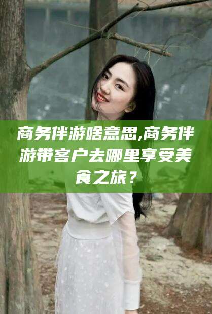 舟山商务伴游啥意思,商务伴游带客户去哪里享受美食之旅？