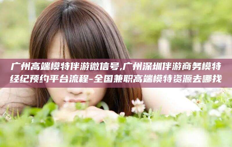 舟山广州高端模特伴游微信号,广州深圳伴游商务模特经纪预约平台流程-全国兼职高端模特资源去哪找
