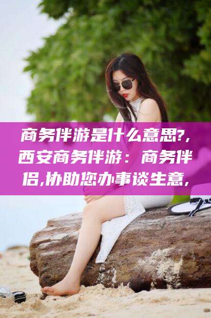舟山商务伴游是什么意思?,西安商务伴游：商务伴侣,协助您办事谈生意,