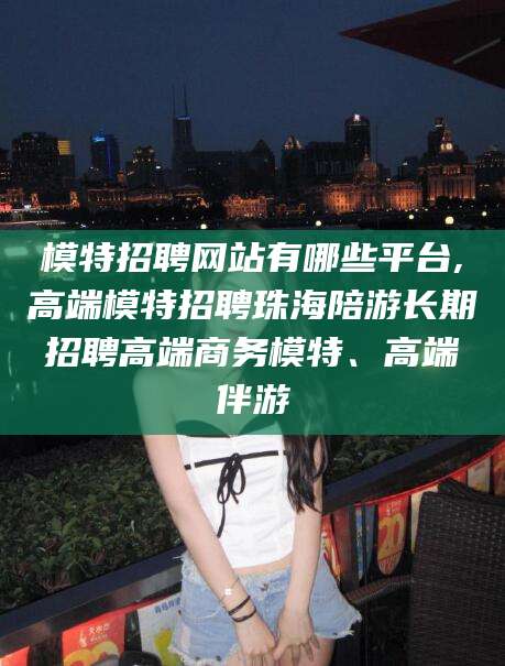 舟山模特招聘网站有哪些平台,高端模特招聘珠海陪游长期招聘高端商务模特、高端伴游