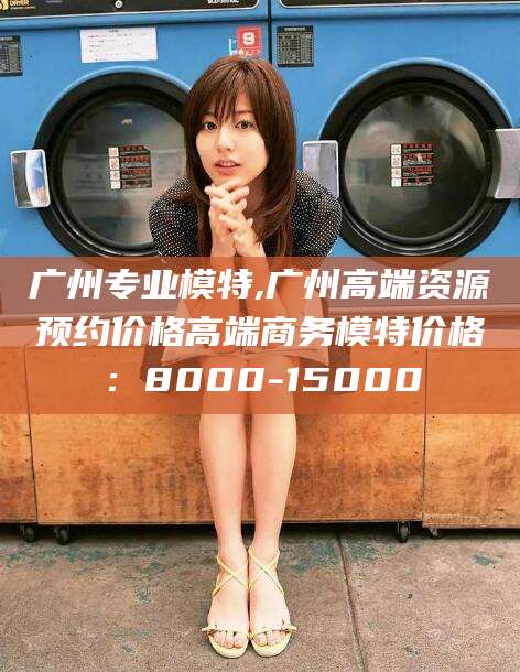 舟山广州专业模特,广州高端资源预约价格高端商务模特价格：8000-15000