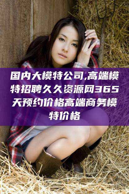 舟山国内大模特公司,高端模特招聘久久资源网365天预约价格高端商务模特价格