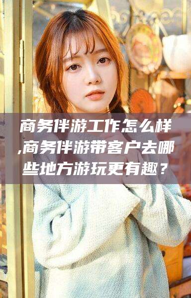 舟山商务伴游工作怎么样,商务伴游带客户去哪些地方游玩更有趣？